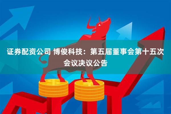 证券配资公司 博俊科技：第五届董事会第十五次会议决议公告