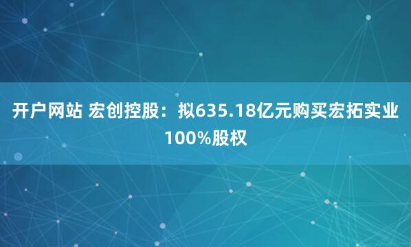 开户网站 宏创控股：拟635.18亿元购买宏拓实业100%股权
