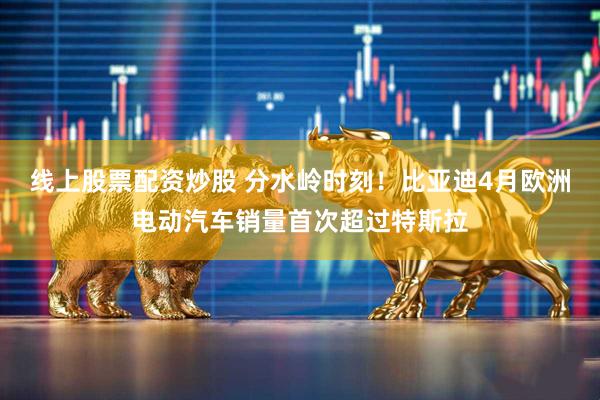 线上股票配资炒股 分水岭时刻！比亚迪4月欧洲电动汽车销量首次超过特斯拉