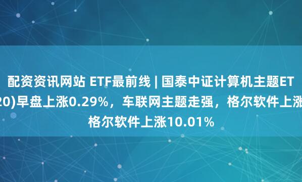配资资讯网站 ETF最前线 | 国泰中证计算机主题ETF(512720)早盘上涨0.29%，车联网主题走强，格尔软件上涨10.01%