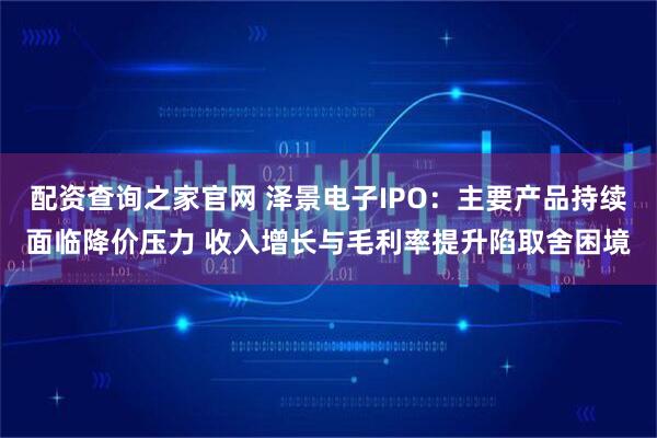 配资查询之家官网 泽景电子IPO：主要产品持续面临降价压力 收入增长与毛利率提升陷取舍困境