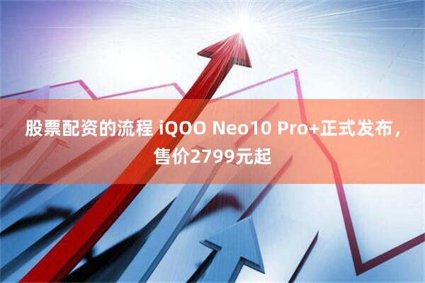 股票配资的流程 iQOO Neo10 Pro+正式发布，售价2799元起