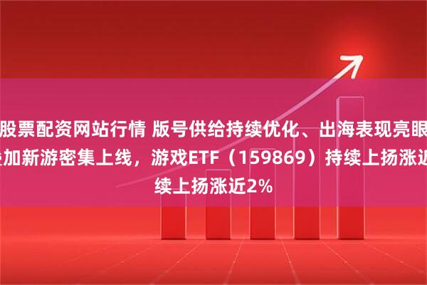 股票配资网站行情 版号供给持续优化、出海表现亮眼，叠加新游密集上线，游戏ETF（159869）持续上扬涨近2%
