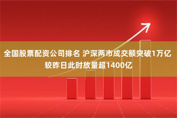 全国股票配资公司排名 沪深两市成交额突破1万亿 较昨日此时放量超1400亿