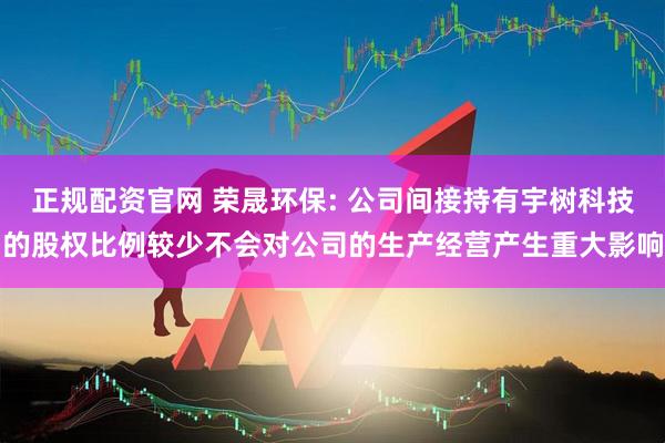 正规配资官网 荣晟环保: 公司间接持有宇树科技的股权比例较少不会对公司的生产经营产生重大影响