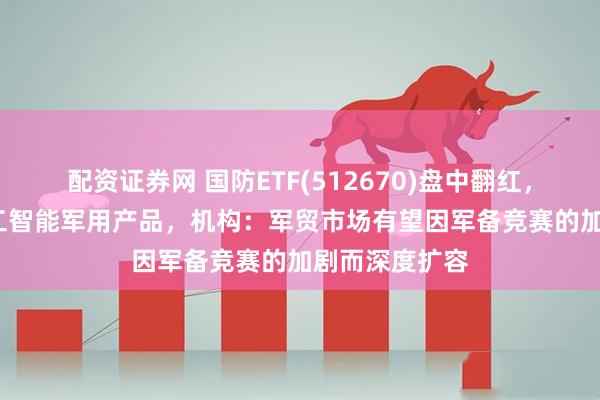 配资证券网 国防ETF(512670)盘中翻红，Meta开发人工智能军用产品，机构：军贸市场有望因军备竞赛的加剧而深度扩容