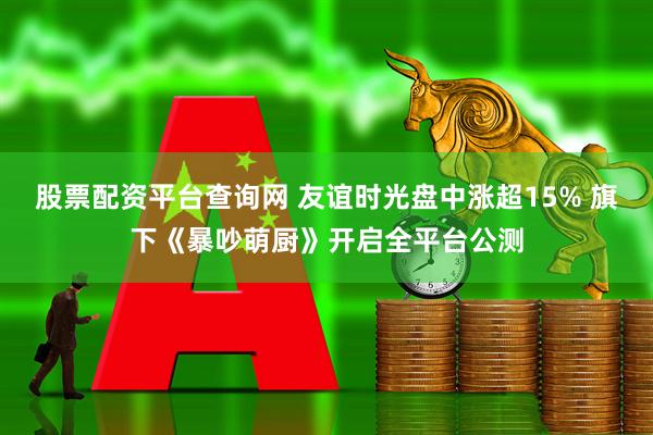 股票配资平台查询网 友谊时光盘中涨超15% 旗下《暴吵萌厨》开启全平台公测