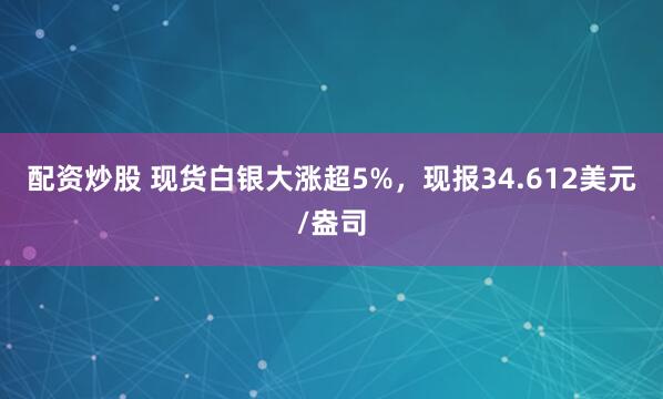配资炒股 现货白银大涨超5%，现报34.612美元/盎司