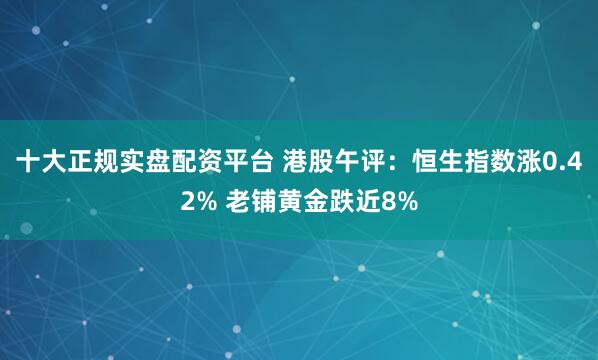 十大正规实盘配资平台 港股午评：恒生指数涨0.42% 老铺黄金跌近8%