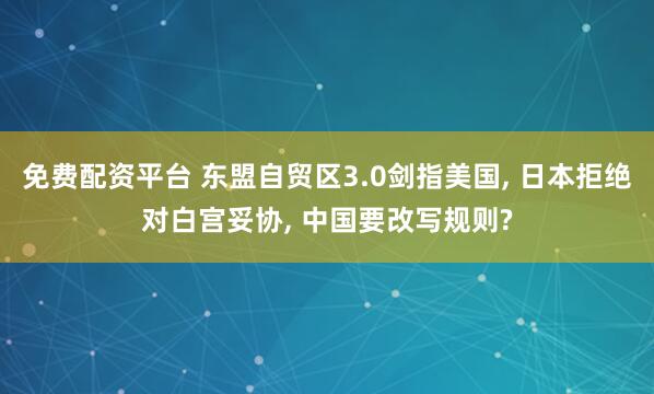 免费配资平台 东盟自贸区3.0剑指美国, 日本拒绝对白宫妥协, 中国要改写规则?
