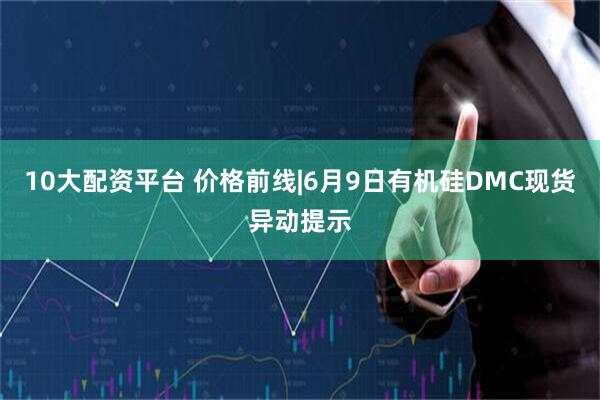 10大配资平台 价格前线|6月9日有机硅DMC现货异动提示