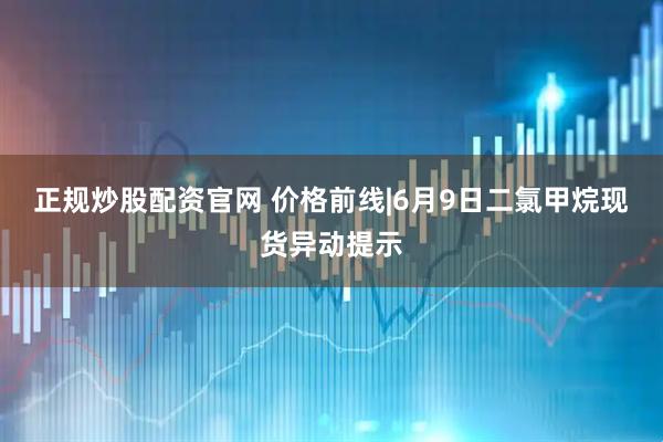 正规炒股配资官网 价格前线|6月9日二氯甲烷现货异动提示
