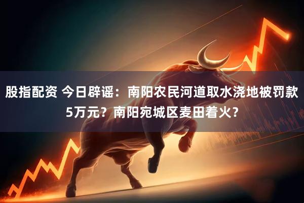 股指配资 今日辟谣：南阳农民河道取水浇地被罚款5万元？南阳宛城区麦田着火？