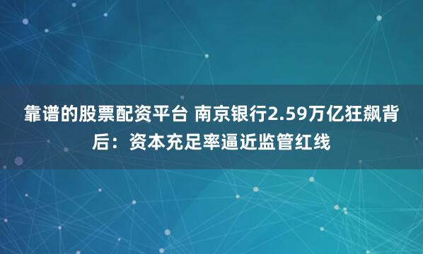 靠谱的股票配资平台 南京银行2.59万亿狂飙背后：资本充足率逼近监管红线