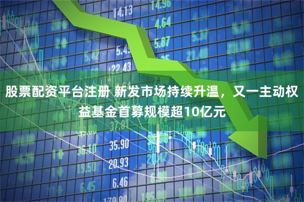 股票配资平台注册 新发市场持续升温，又一主动权益基金首募规模超10亿元