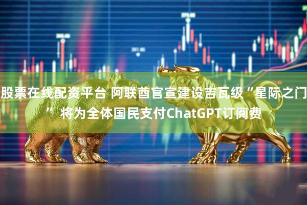 股票在线配资平台 阿联酋官宣建设吉瓦级“星际之门” 将为全体国民支付ChatGPT订阅费