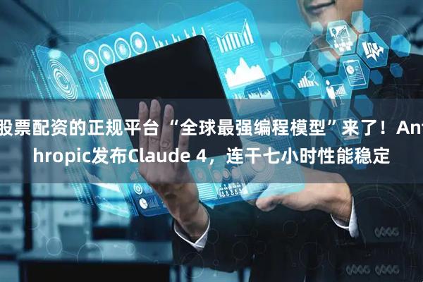 股票配资的正规平台 “全球最强编程模型”来了！Anthropic发布Claude 4，连干七小时性能稳定