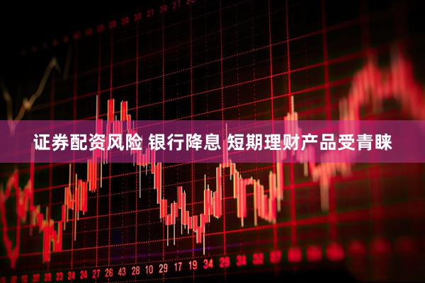 证券配资风险 银行降息 短期理财产品受青睐