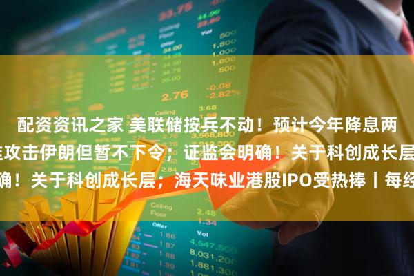 配资资讯之家 美联储按兵不动！预计今年降息两次；美媒称特朗普批准攻击伊朗但暂不下令；证监会明确！关于科创成长层；海天味业港股IPO受热捧丨每经早参