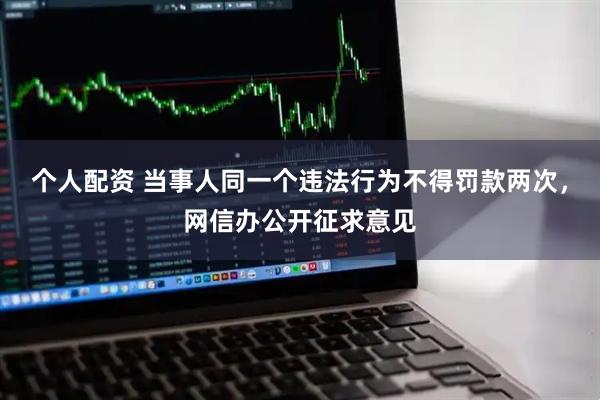 个人配资 当事人同一个违法行为不得罚款两次，网信办公开征求意见