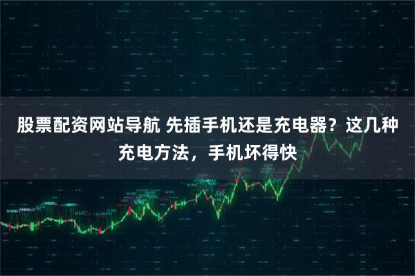 股票配资网站导航 先插手机还是充电器？这几种充电方法，手机坏得快