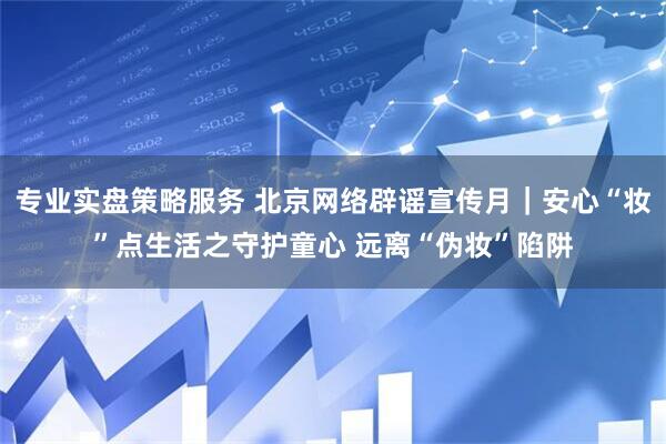 专业实盘策略服务 北京网络辟谣宣传月｜安心“妆”点生活之守护童心 远离“伪妆”陷阱