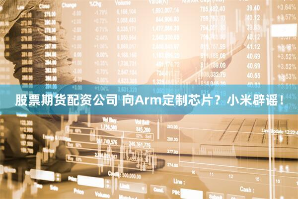 股票期货配资公司 向Arm定制芯片？小米辟谣！