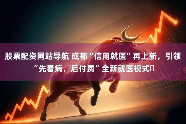 股票配资网站导航 成都“信用就医”再上新，引领“先看病，后付费”全新就医模式​