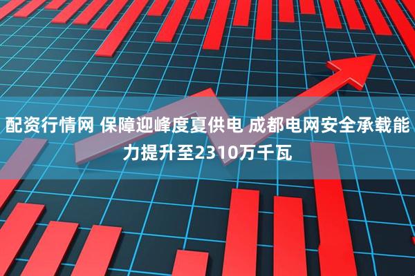配资行情网 保障迎峰度夏供电 成都电网安全承载能力提升至2310万千瓦
