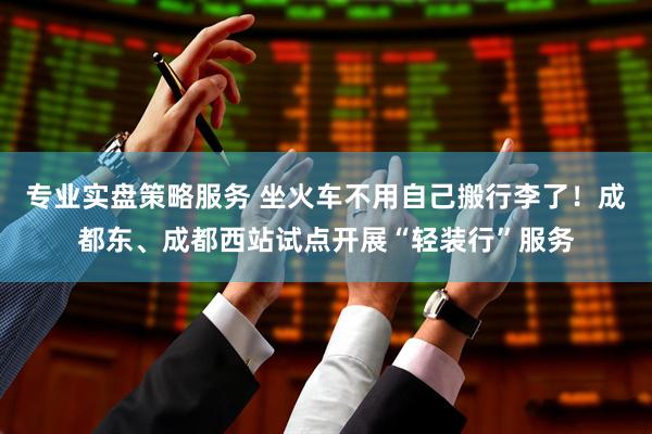 专业实盘策略服务 坐火车不用自己搬行李了！成都东、成都西站试点开展“轻装行”服务