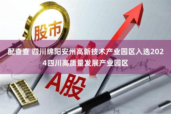 配查查 四川绵阳安州高新技术产业园区入选2024四川高质量发展产业园区