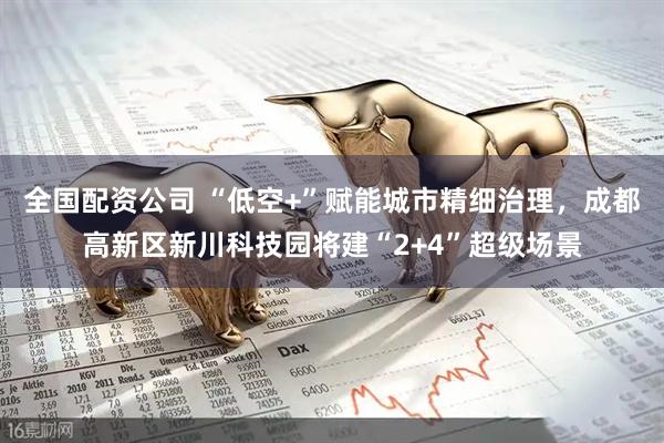 全国配资公司 “低空+”赋能城市精细治理，成都高新区新川科技园将建“2+4”超级场景
