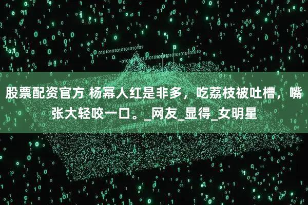 股票配资官方 杨幂人红是非多，吃荔枝被吐槽，嘴张大轻咬一口。_网友_显得_女明星