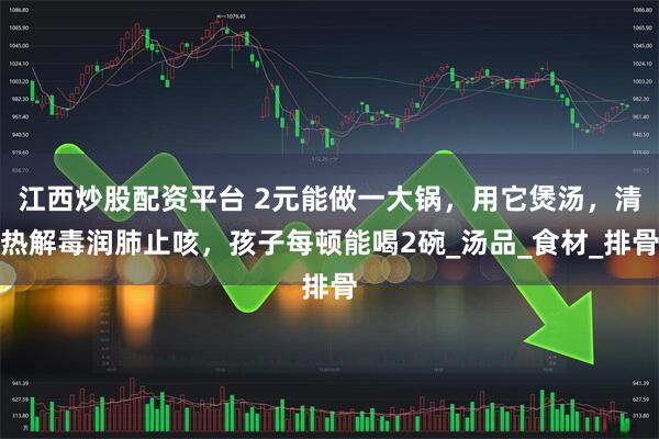 江西炒股配资平台 2元能做一大锅，用它煲汤，清热解毒润肺止咳，孩子每顿能喝2碗_汤品_食材_排骨