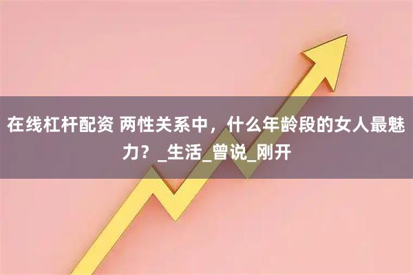 在线杠杆配资 两性关系中，什么年龄段的女人最魅力？_生活_曾说_刚开