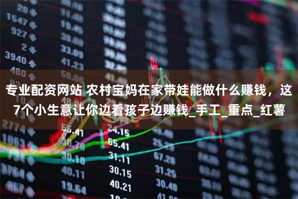 专业配资网站 农村宝妈在家带娃能做什么赚钱，这7个小生意让你边看孩子边赚钱_手工_重点_红薯