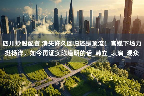 四川炒股配资 消失许久回归还是顶流！官媒下场力挺杨洋，如今再证实陈道明的话_韩立_表演_观众