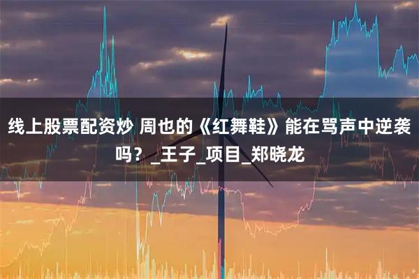 线上股票配资炒 周也的《红舞鞋》能在骂声中逆袭吗？_王子_项目_郑晓龙