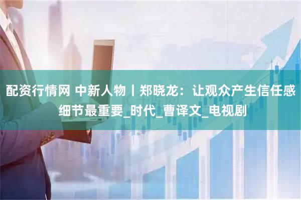 配资行情网 中新人物丨郑晓龙：让观众产生信任感 细节最重要_时代_曹译文_电视剧