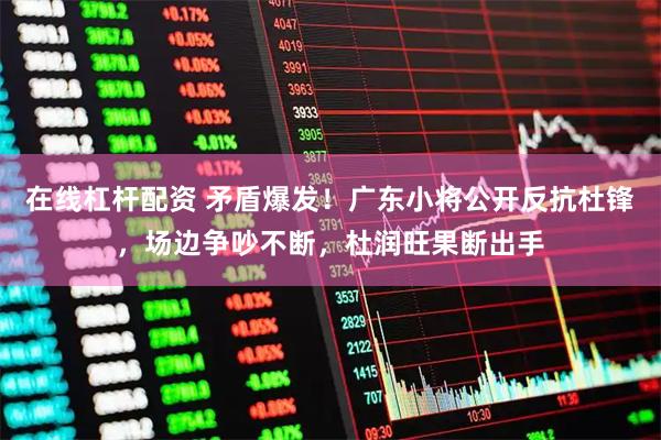 在线杠杆配资 矛盾爆发！广东小将公开反抗杜锋，场边争吵不断，杜润旺果断出手