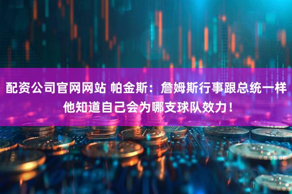 配资公司官网网站 帕金斯：詹姆斯行事跟总统一样 他知道自己会为哪支球队效力！