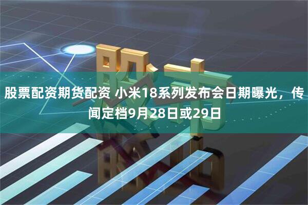 股票配资期货配资 小米18系列发布会日期曝光,传闻定档9月28日或29日