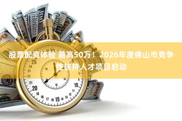 股票配资体验 最高50万!2026年度佛山市竞争性扶持人才项目启动