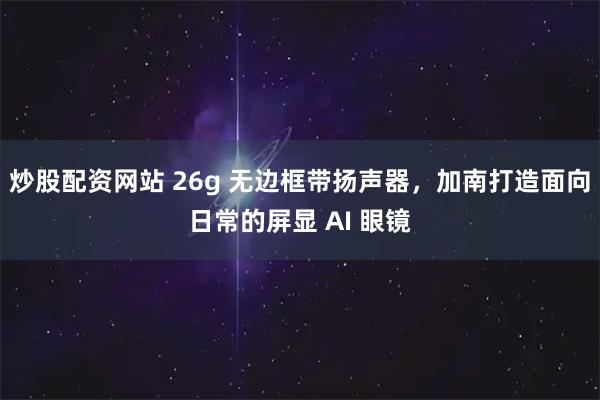 炒股配资网站 26g 无边框带扬声器,加南打造面向日常的屏显 AI 眼镜