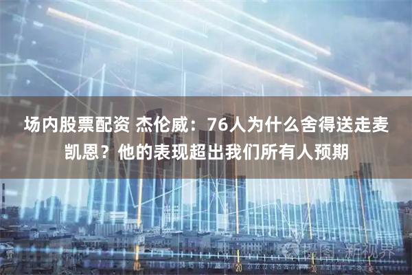 场内股票配资 杰伦威:76人为什么舍得送走麦凯恩?他的表现超出我们所有人预期